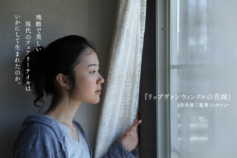 『リップヴァンウィンクルの花嫁』岩井俊二監督インタビュー 残酷で美しい現代のフェアリーテイルはいかにして生まれたのか。  