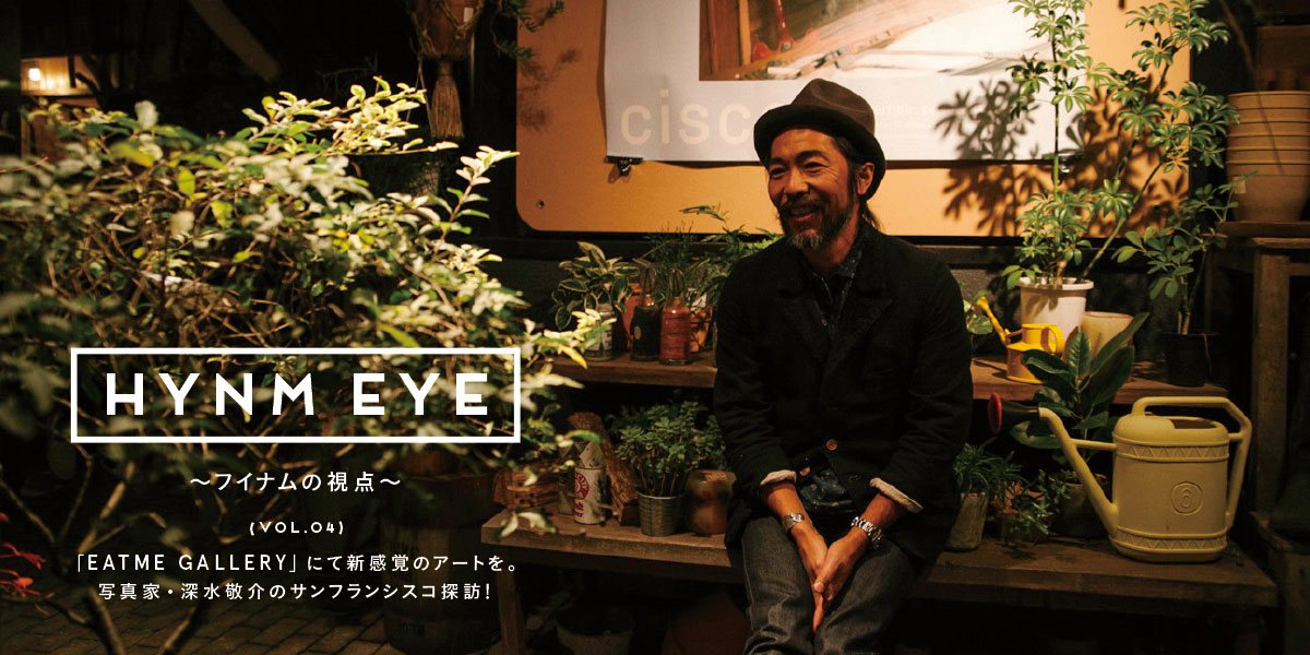 HYNM EYE ～フイナムの視点～ VOL.04    「EATME GALLERY」にて新感覚のアートを。   写真家・深水敬介のサンフランシスコ探訪！ 