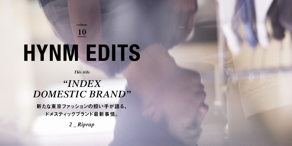 VOL.10 "INDEX DOMESTIC BRAND" 新たな東京ファッションの担い手が語る、 ドメスティックブランド最新事情。 2_Riprap HYNM EDITS