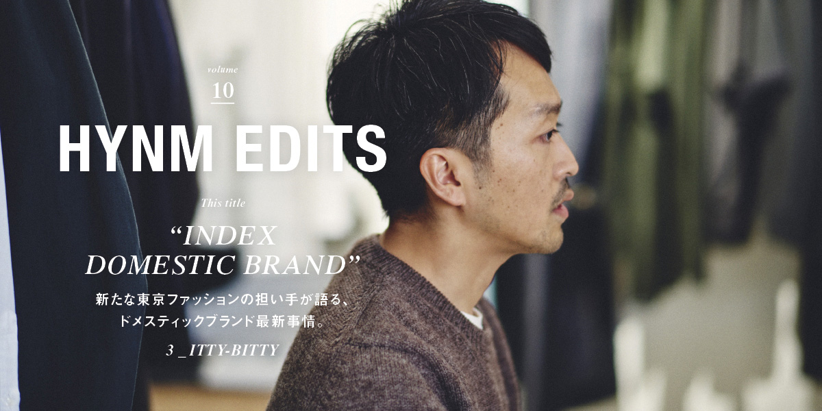VOL.10 "INDEX DOMESTIC BRAND"新たな東京ファッションの担い手が語る、 ドメスティックブランド最新事情。3_ ITTY-BITTY HYNM EDITS