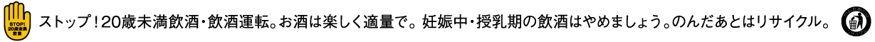 ストップ！20歳未満飲酒・飲酒運転。お酒は楽しくて適量で。妊娠中・搾乳期の飲酒はやめましょう。のんだあとはリサイクル。