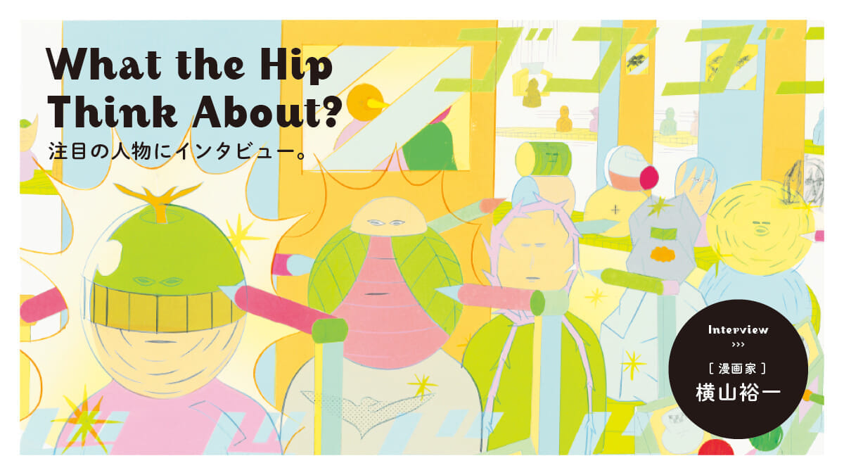 What the hip think about?　注目の人物にインタビュー。漫画家・横山裕一