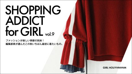 SHOPPING ADDICT for GIRL vol.9ファッションが楽しい季節の到来！ 編集部員が選んだこの秋いちばん最初に着たいもの。