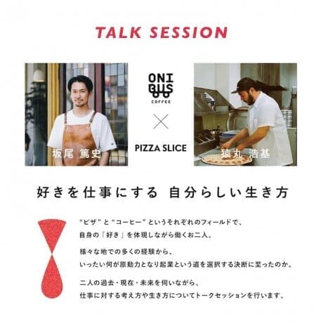 How to turn what you love into a job? A talk show on "How to live your own way to make your favorite job" by Mr. Hiromoto Sarumaru of PIZZA SLICE and Mr. Atsushi Sakao of ONIBUS COFFEE will be held.