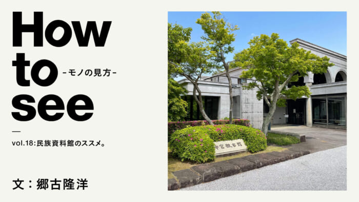 How to see - the way of seeing things - vol.18 Recommendation for Ethnographic Museums. Text: Takahiro Goko
