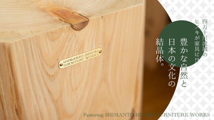 Hinoki cypress from the Shimanto River basin made into furniture! A crystalline body of rich nature and Japanese culture.