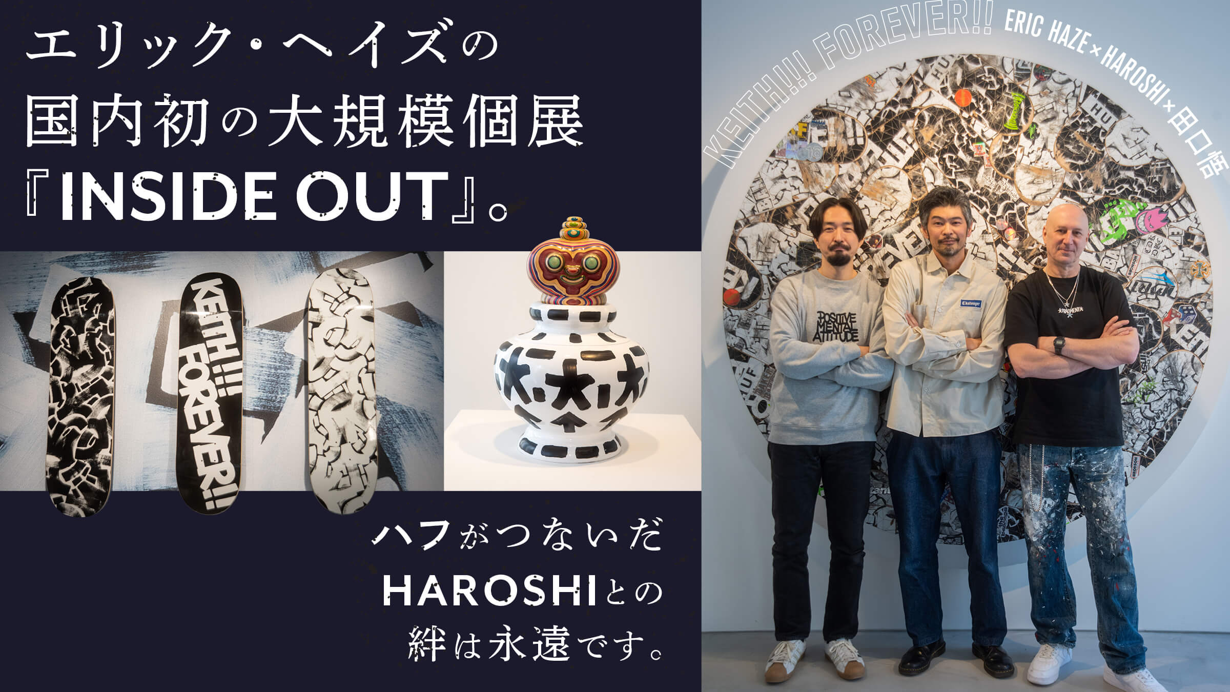 エリック・ヘイズの国内初の大規模個展『INSIDEOUT』。ハフがつないだHAROSHIとの絆は永遠です。