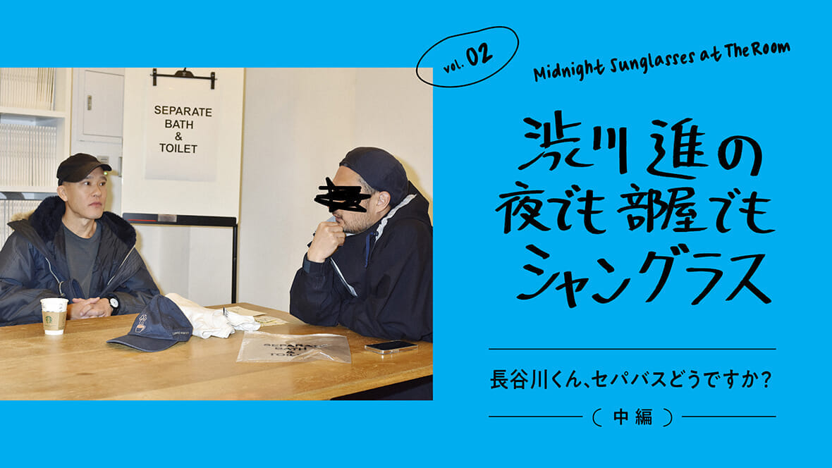 渋川進の夜でも部屋でもシャングラス。vol.02 長谷川くん、セパバスどうですか？（中編）