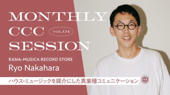 MONTHLY CCC SESSION] VOL.4 Ryo Nakahara (RANA-MUSICA RECORD STORE) "Cross-Industrial Communication Mediated by House Music
