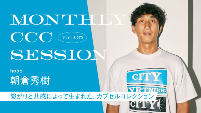 連載【MONTHLY CCC SESSION】 VOL.5 朝倉秀樹(hobo) 「繋がりと共感によって生まれた、カプセルコレクション」