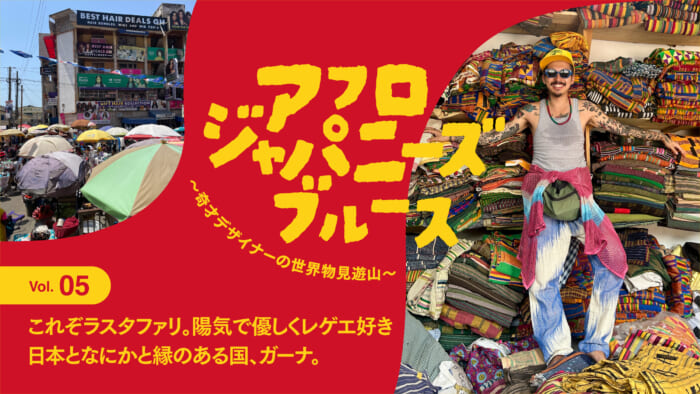 連載【アフロジャパニーズブルース。〜奇才デザイナーの世界物見遊山〜】Vol.5 これぞラスタファリ。陽気で優しくレゲエ好き、日本となにかと縁のある国、ガーナ。