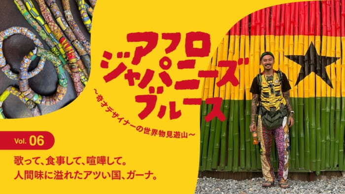 連載【アフロジャパニーズブルース。〜奇才デザイナーの世界物見遊山〜】Vol.6 歌って、食事して、喧嘩して。人間味に溢れたアツい国、ガーナ。