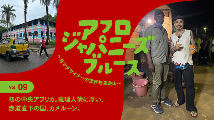 連載【アフロジャパニーズブルース。〜奇才デザイナーの世界物見遊山〜】Vol.9 初の中央アフリカ。義理人情に厚い、赤道直下の国、カメルーン。
