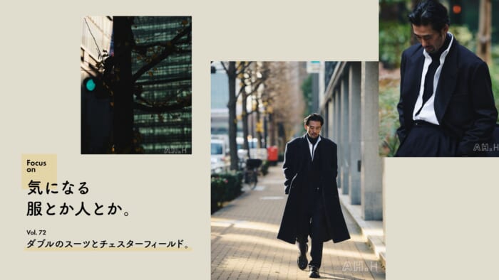 【AH.H】気になる服とか人とか。Vol.72 ダブルのスーツとチェスターフィールド。