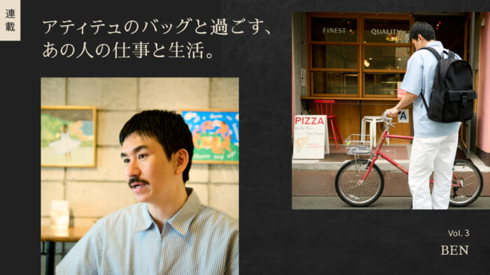 連載【アティテュのバッグと過ごす、あの人の仕事と生活】Vol.3 BEN