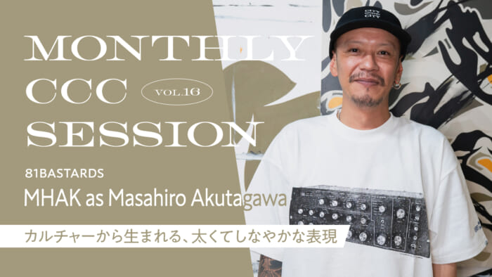 連載【MONTHLY CCC SESSION】 VOL.16 MHAK as Masahiro Akutagawa（81BASTARDS） 「カルチャーから生まれる、太くてしなやかな表現」